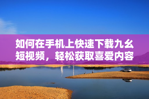 如何在手机上快速下载九幺短视频，轻松获取喜爱内容