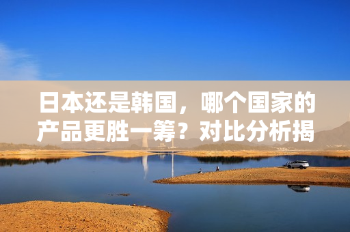 日本还是韩国，哪个国家的产品更胜一筹？对比分析揭晓真相