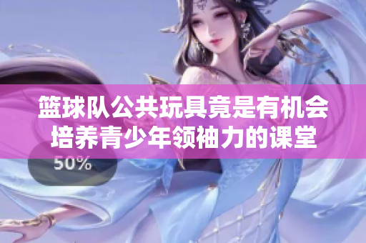 篮球队公共玩具竟是有机会培养青少年领袖力的课堂