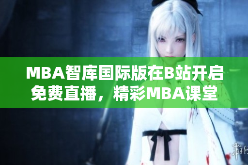 MBA智库国际版在B站开启免费直播，精彩MBA课堂尽享