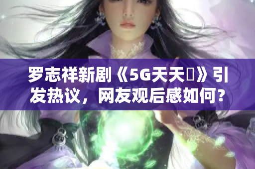 罗志祥新剧《5G天天奭》引发热议，网友观后感如何？