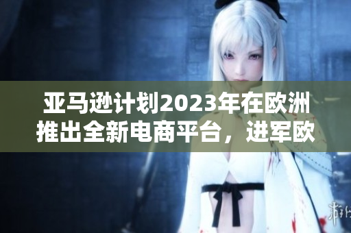 亚马逊计划2023年在欧洲推出全新电商平台，进军欧洲电商市场