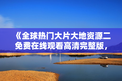 《全球热门大片大地资源二免费在线观看高清完整版，尽在这里》
