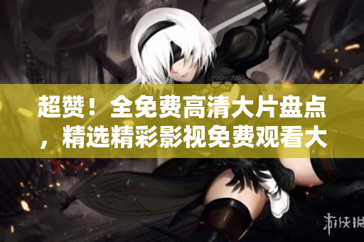 超赞！全免费高清大片盘点，精选精彩影视免费观看大全
