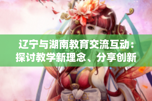 辽宁与湖南教育交流互动：探讨教学新理念、分享创新经验(1)