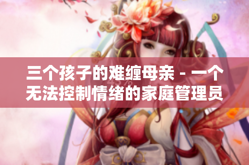 三个孩子的难缠母亲 - 一个无法控制情绪的家庭管理员