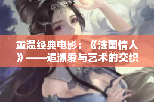 重温经典电影：《法国情人》——追溯爱与艺术的交织情感