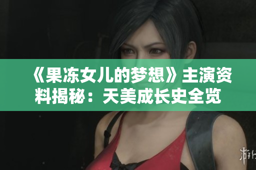 《果冻女儿的梦想》主演资料揭秘：天美成长史全览