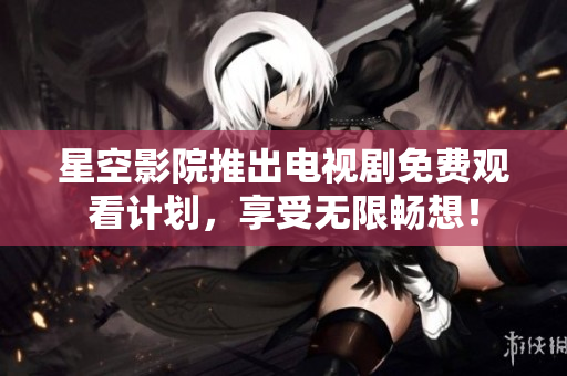 星空影院推出电视剧免费观看计划，享受无限畅想！
