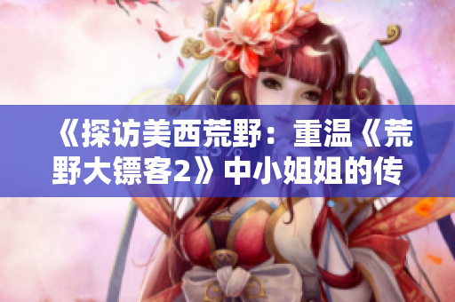 《探访美西荒野：重温《荒野大镖客2》中小姐姐的传奇探险》