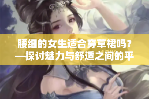 腰细的女生适合穿草裙吗？—探讨魅力与舒适之间的平衡