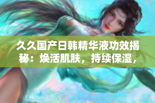 久久国产日韩精华液功效揭秘：焕活肌肤，持续保湿，改善肤质