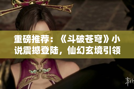 重磅推荐：《斗破苍穹》小说震撼登陆，仙幻玄境引领阅读新风尚！