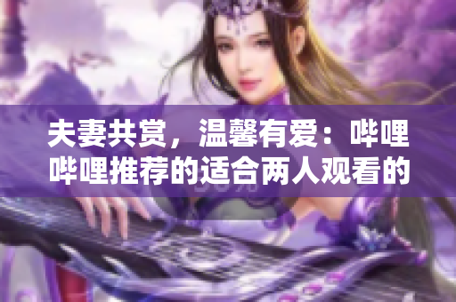 夫妻共赏，温馨有爱：哔哩哔哩推荐的适合两人观看的电视剧