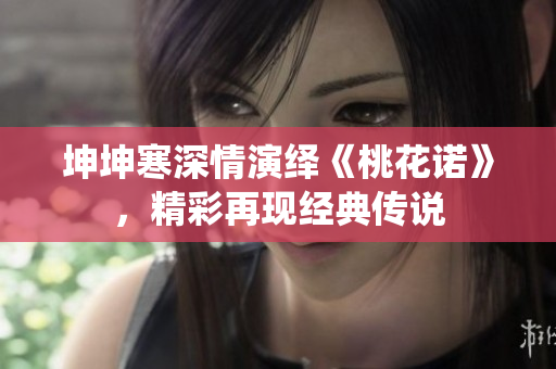 坤坤寒深情演绎《桃花诺》，精彩再现经典传说