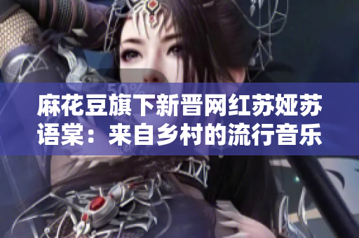 麻花豆旗下新晋网红苏娅苏语棠：来自乡村的流行音乐才女