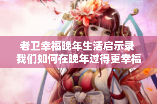 老卫幸福晚年生活启示录 我们如何在晚年过得更幸福？