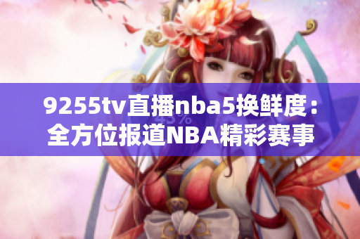 9255tv直播nba5换鲜度：全方位报道NBA精彩赛事