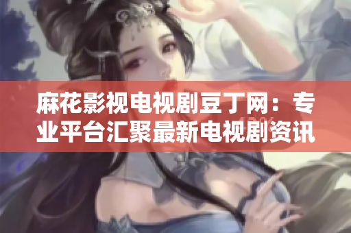 麻花影视电视剧豆丁网：专业平台汇聚最新电视剧资讯