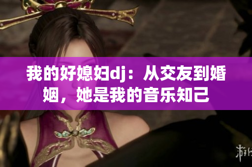 我的好媳妇dj：从交友到婚姻，她是我的音乐知己