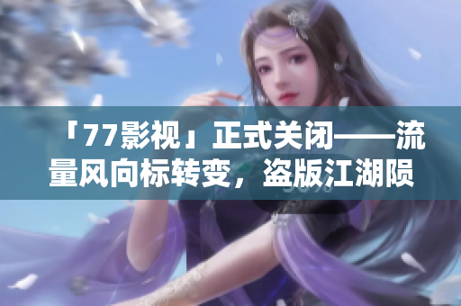 「77影视」正式关闭——流量风向标转变，盗版江湖陨落