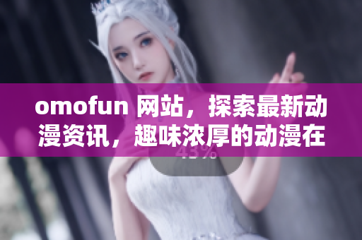omofun 网站，探索最新动漫资讯，趣味浓厚的动漫在线观看平台