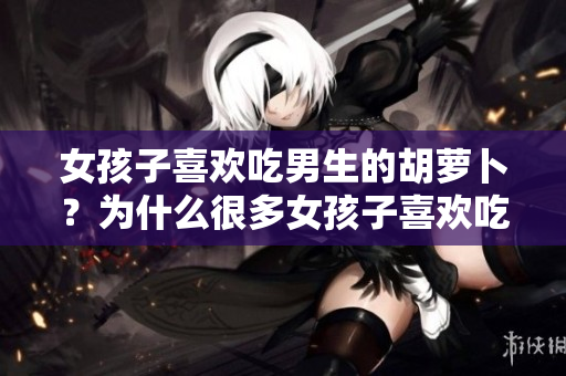 女孩子喜欢吃男生的胡萝卜？为什么很多女孩子喜欢吃男生健康食物？