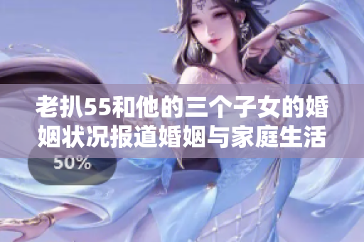 老扒55和他的三个子女的婚姻状况报道婚姻与家庭生活的探索