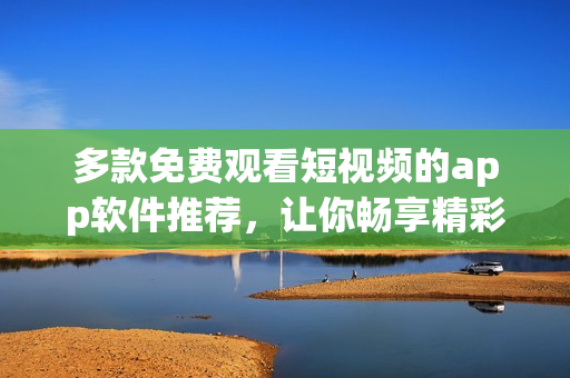 多款免费观看短视频的app软件推荐，让你畅享精彩视频内容