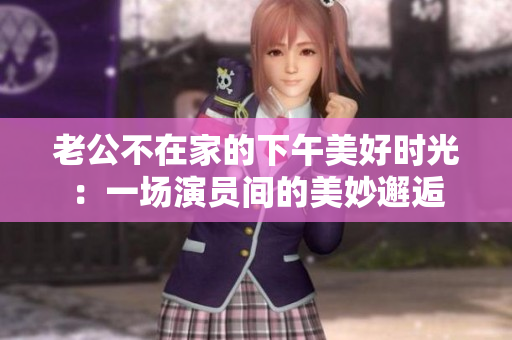 老公不在家的下午美好时光：一场演员间的美妙邂逅