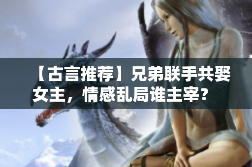 【古言推荐】兄弟联手共娶女主，情感乱局谁主宰？ 