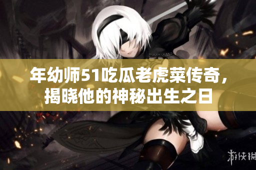 年幼师51吃瓜老虎菜传奇，揭晓他的神秘出生之日