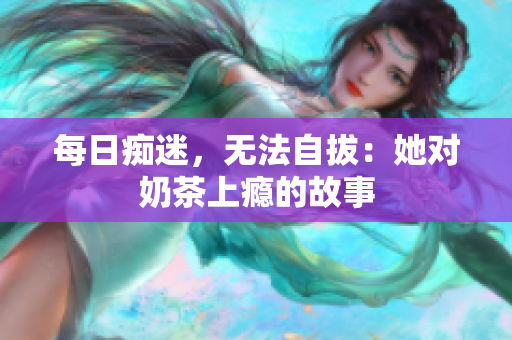 每日痴迷，无法自拔：她对奶茶上瘾的故事