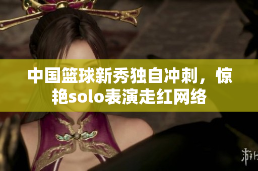 中国篮球新秀独自冲刺，惊艳solo表演走红网络