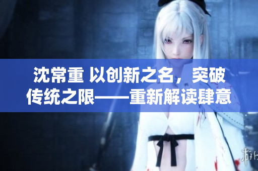 沈常重 以创新之名，突破传统之限——重新解读肆意乖张1