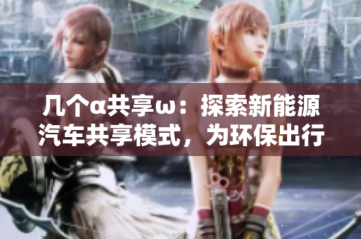 几个α共享ω：探索新能源汽车共享模式，为环保出行赋能