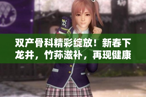 双产骨科精彩绽放！新春下龙井，竹荪滋补，再现健康盛景！