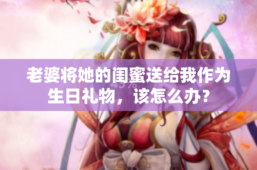 老婆将她的闺蜜送给我作为生日礼物，该怎么办？
