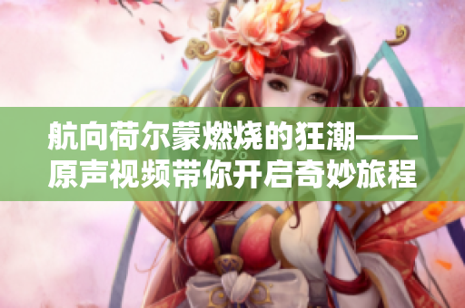 航向荷尔蒙燃烧的狂潮——原声视频带你开启奇妙旅程！