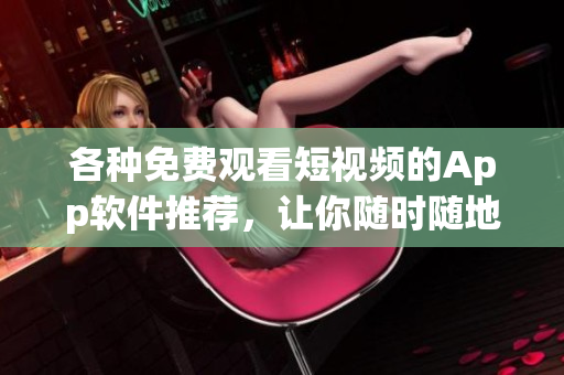 各种免费观看短视频的App软件推荐，让你随时随地尽情畅享精彩内容