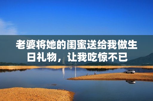 老婆将她的闺蜜送给我做生日礼物，让我吃惊不已