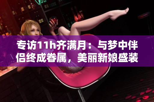 专访11h齐满月：与梦中伴侣终成眷属，美丽新娘盛装登场！