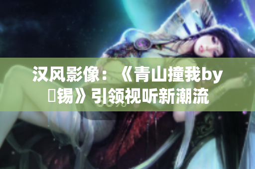 汉风影像：《青山撞我by姀锡》引领视听新潮流