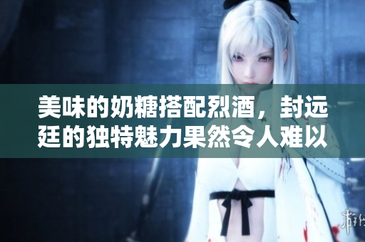 美味的奶糖搭配烈酒，封远廷的独特魅力果然令人难以抗拒