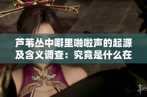 芦苇丛中噼里啪啦声的起源及含义调查：究竟是什么在响？