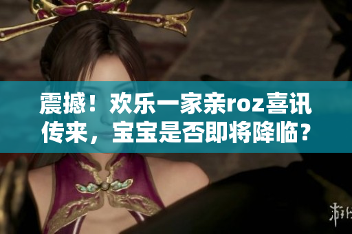 震撼！欢乐一家亲roz喜讯传来，宝宝是否即将降临？