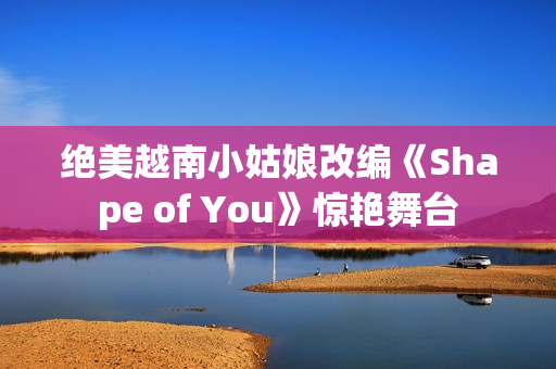 绝美越南小姑娘改编《Shape of You》惊艳舞台