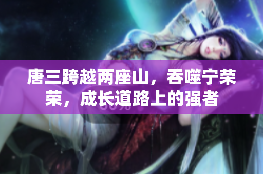 唐三跨越两座山，吞噬宁荣荣，成长道路上的强者