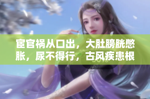 宦官祸从口出，大肚膀胱憋胀，尿不得行，古风疾患根源及治疗法