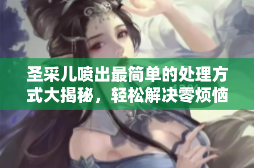 圣采儿喷出最简单的处理方式大揭秘，轻松解决零烦恼！